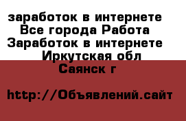  заработок в интернете - Все города Работа » Заработок в интернете   . Иркутская обл.,Саянск г.